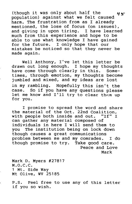 (though it was only about half the ye population) against what we felt caused harm. The frustration from as I already mentioned, the lose of focus (on issues), and giving in upon tiring. I have learned much from this experience and hope to be able to use what knowledge I have gained for the future. I only hope that our mistakes be noticed so that they never be made again. wWell Anthony, I’ve let this letter be drawn out long enough. I hope my thoughts have come through clearly in this. Some- times, through emotion, my thoughts become jumbled and mixed, and my ideas are lost in my rambling. Hopefully this isn’t the case. So if you have any questions please let me know and I’ll try to clear them up for you. I promise to spread the word and share the material of the Oct. 22nd Coalition, with people both inside and out. "If" I can gather any material composed of individuals in here I will send them to you The institution being on lock down though causes a great communications problem between me and my comrades. I do though promise to try. Take good care. Peace and Love Mark Mark D. Myers #27817 M.0.C.C. 1 Mt. Side Way Mt Olive, WV 25185 P.S. Feel free to use any of this letter if you so wish.